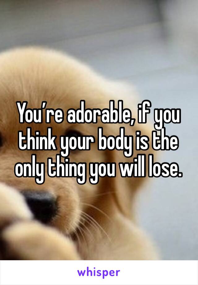 You’re adorable, if you think your body is the only thing you will lose. 