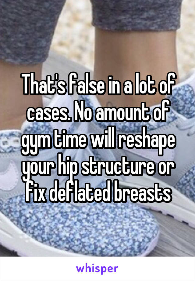 That's false in a lot of cases. No amount of gym time will reshape your hip structure or fix deflated breasts