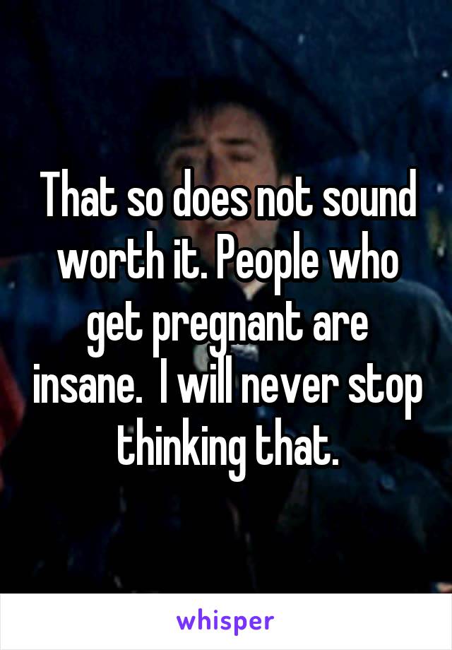 That so does not sound worth it. People who get pregnant are insane.  I will never stop thinking that.