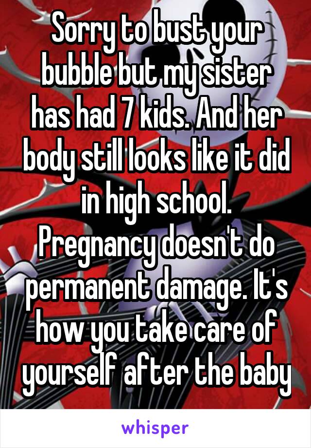 Sorry to bust your bubble but my sister has had 7 kids. And her body still looks like it did in high school. Pregnancy doesn't do permanent damage. It's how you take care of yourself after the baby 