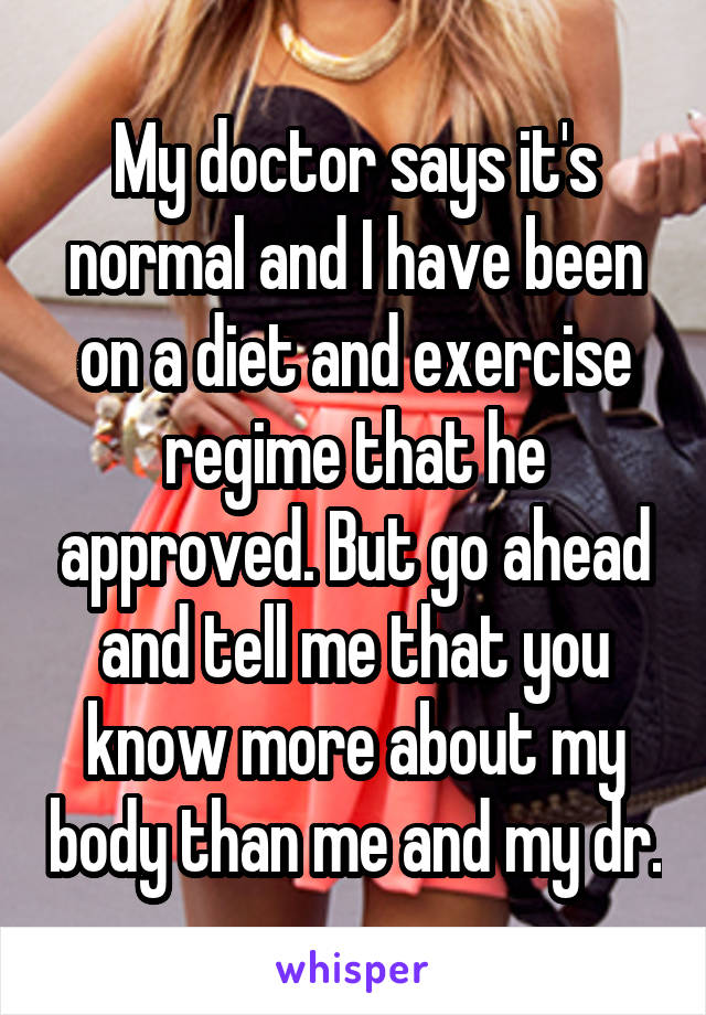 My doctor says it's normal and I have been on a diet and exercise regime that he approved. But go ahead and tell me that you know more about my body than me and my dr.