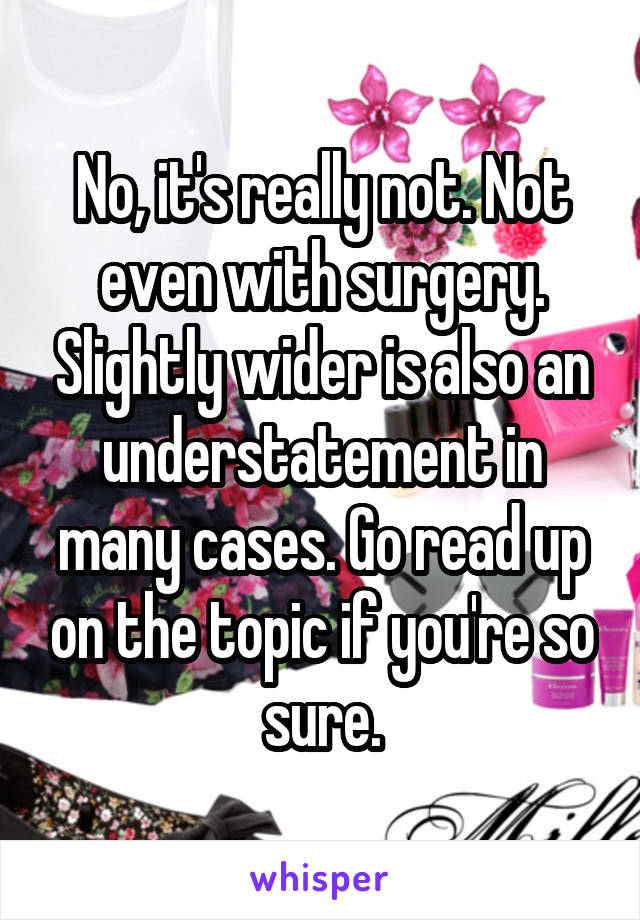 No, it's really not. Not even with surgery. Slightly wider is also an understatement in many cases. Go read up on the topic if you're so sure.