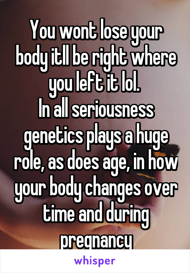 You wont lose your body itll be right where you left it lol. 
In all seriousness genetics plays a huge role, as does age, in how your body changes over time and during pregnancy