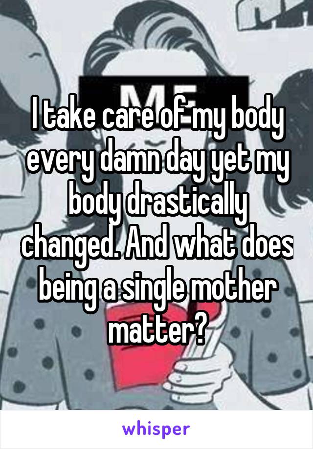 I take care of my body every damn day yet my body drastically changed. And what does being a single mother matter?