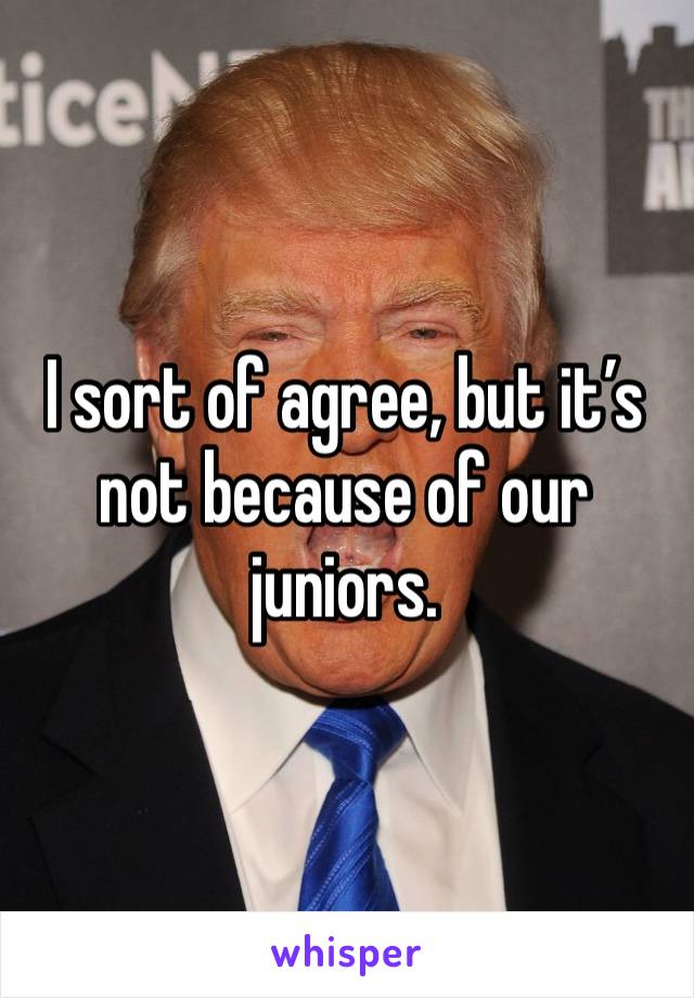 I sort of agree, but it’s not because of our juniors.