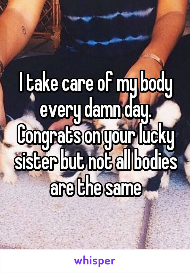 I take care of my body every damn day. Congrats on your lucky sister but not all bodies are the same