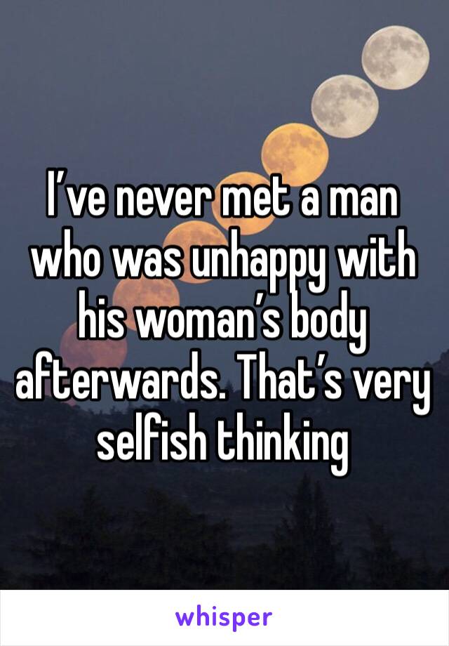 I’ve never met a man who was unhappy with his woman’s body afterwards. That’s very selfish thinking 