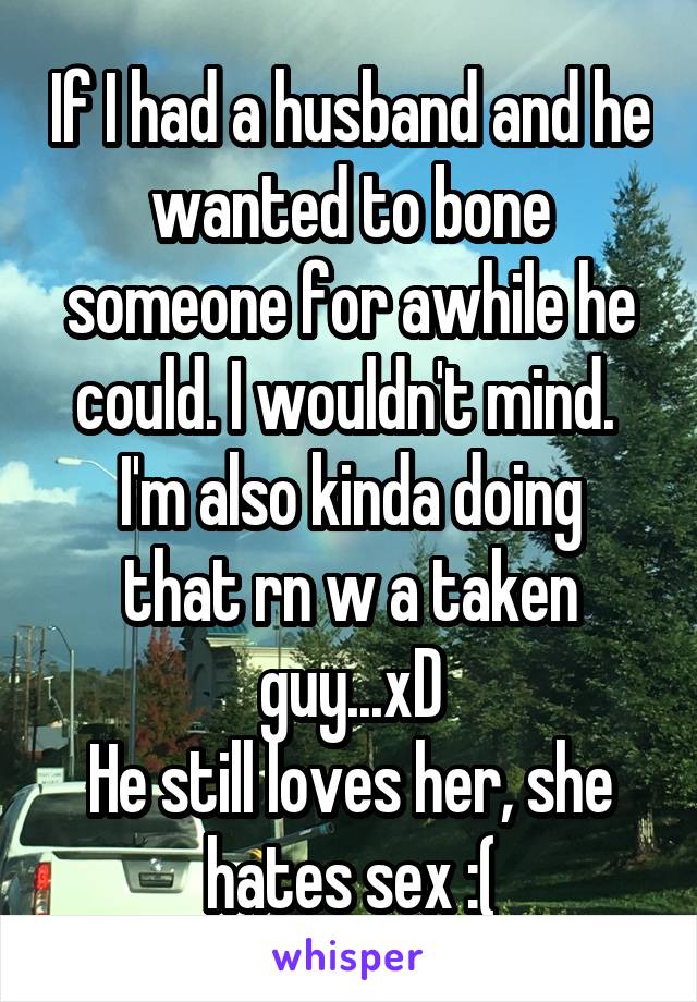 If I had a husband and he wanted to bone someone for awhile he could. I wouldn't mind. 
I'm also kinda doing that rn w a taken guy...xD
He still loves her, she hates sex :(