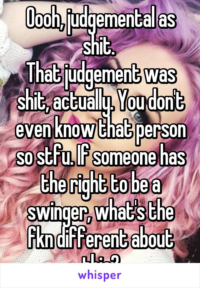 Oooh, judgemental as shit. 
That judgement was shit, actually. You don't even know that person so stfu. If someone has the right to be a swinger, what's the fkn different about this?