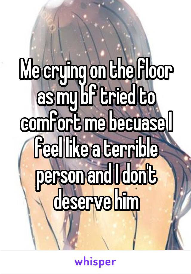 Me crying on the floor as my bf tried to comfort me becuase I feel like a terrible person and I don't deserve him