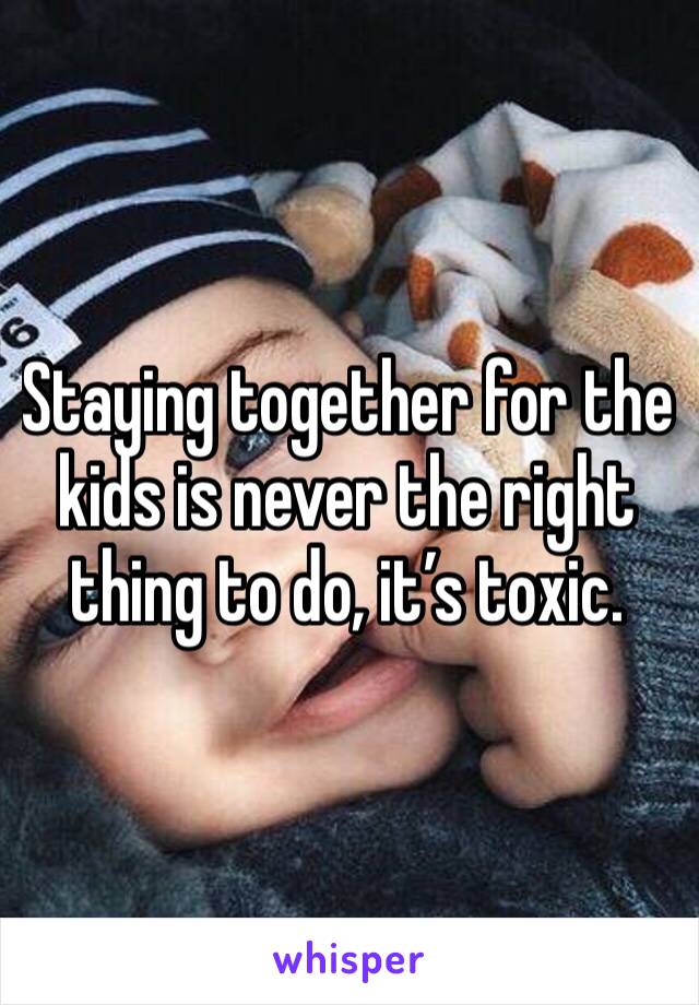 Staying together for the kids is never the right thing to do, it’s toxic.