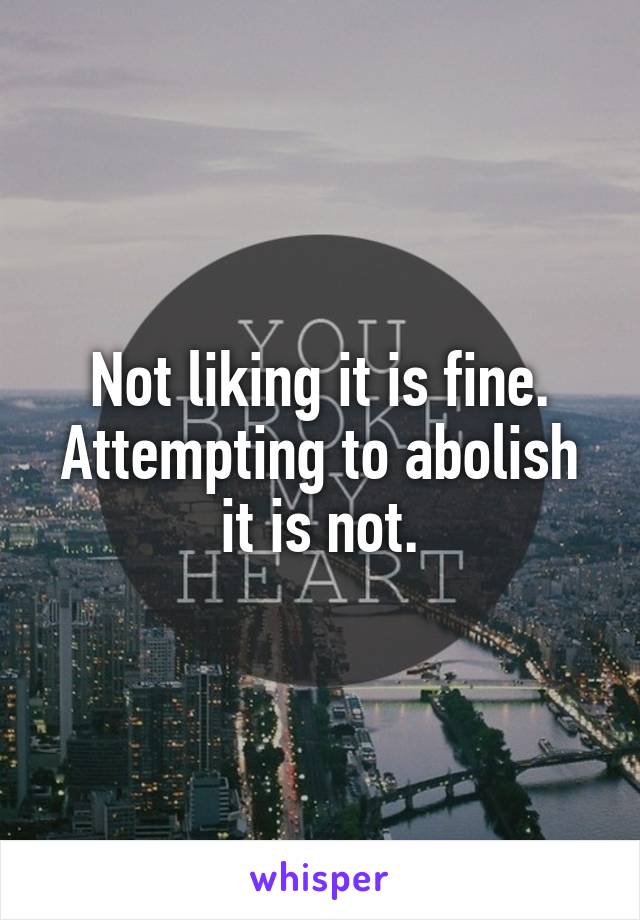 Not liking it is fine. Attempting to abolish it is not.