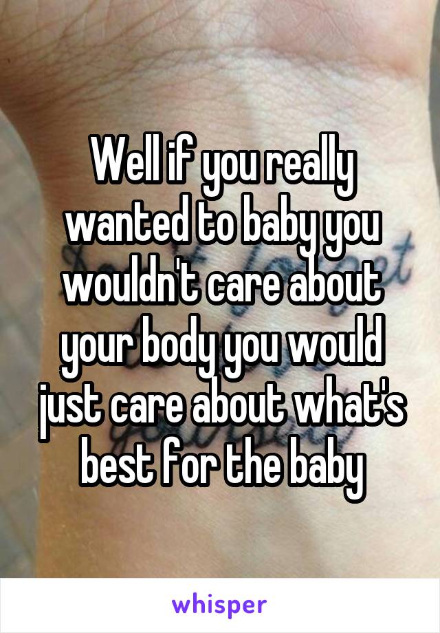 Well if you really wanted to baby you wouldn't care about your body you would just care about what's best for the baby