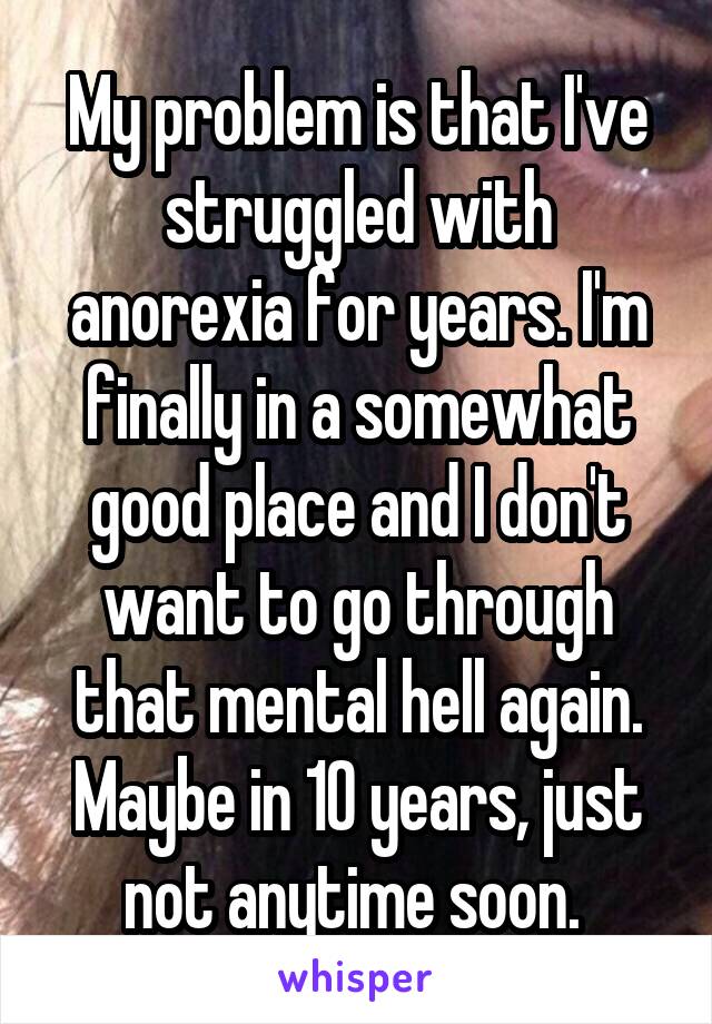 My problem is that I've struggled with anorexia for years. I'm finally in a somewhat good place and I don't want to go through that mental hell again. Maybe in 10 years, just not anytime soon. 