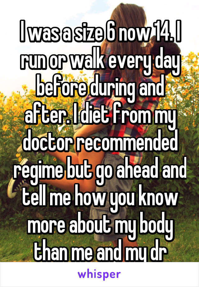 I was a size 6 now 14. I run or walk every day before during and after. I diet from my doctor recommended regime but go ahead and tell me how you know more about my body than me and my dr