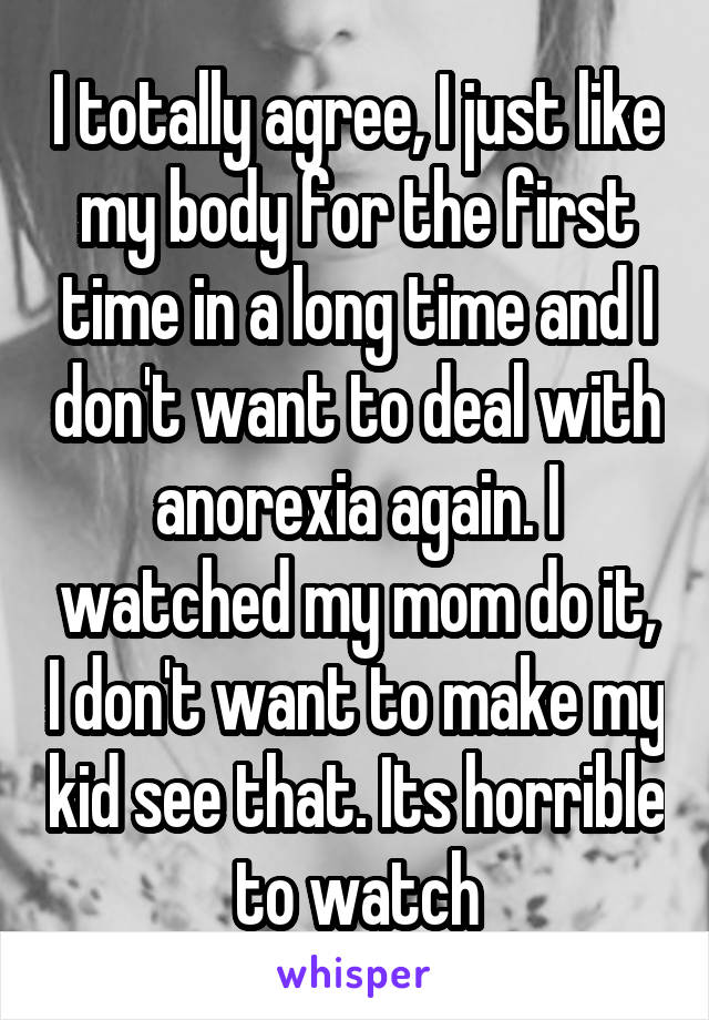 I totally agree, I just like my body for the first time in a long time and I don't want to deal with anorexia again. I watched my mom do it, I don't want to make my kid see that. Its horrible to watch