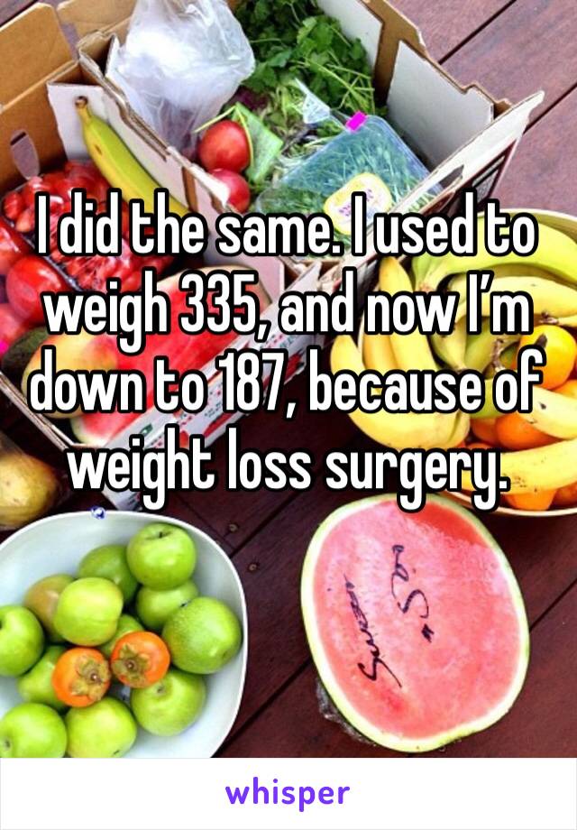 I did the same. I used to weigh 335, and now I’m down to 187, because of weight loss surgery.