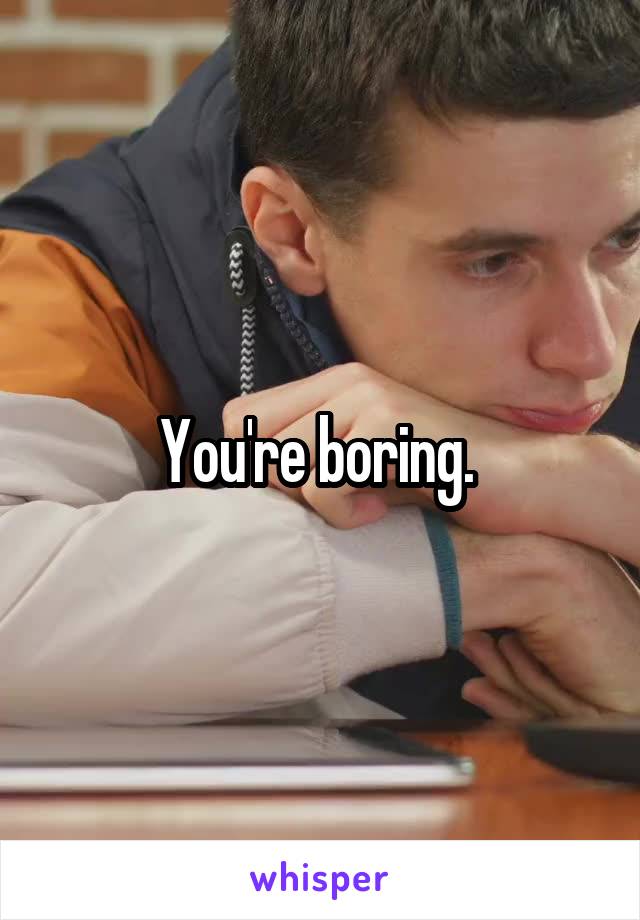 You're boring. 