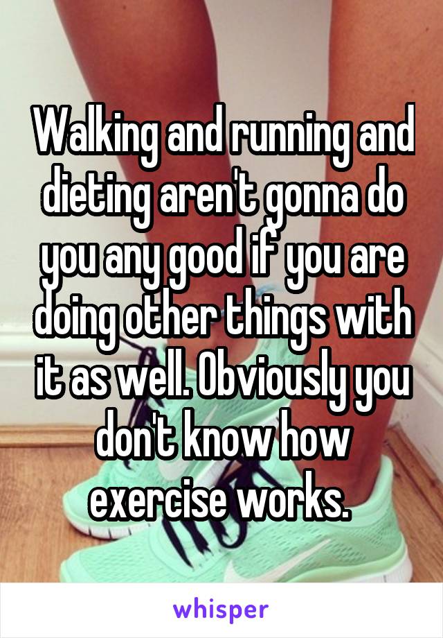 Walking and running and dieting aren't gonna do you any good if you are doing other things with it as well. Obviously you don't know how exercise works. 