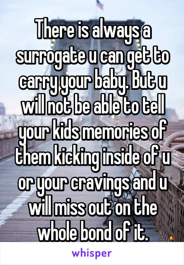 There is always a surrogate u can get to carry your baby. But u will not be able to tell your kids memories of them kicking inside of u or your cravings and u will miss out on the whole bond of it.