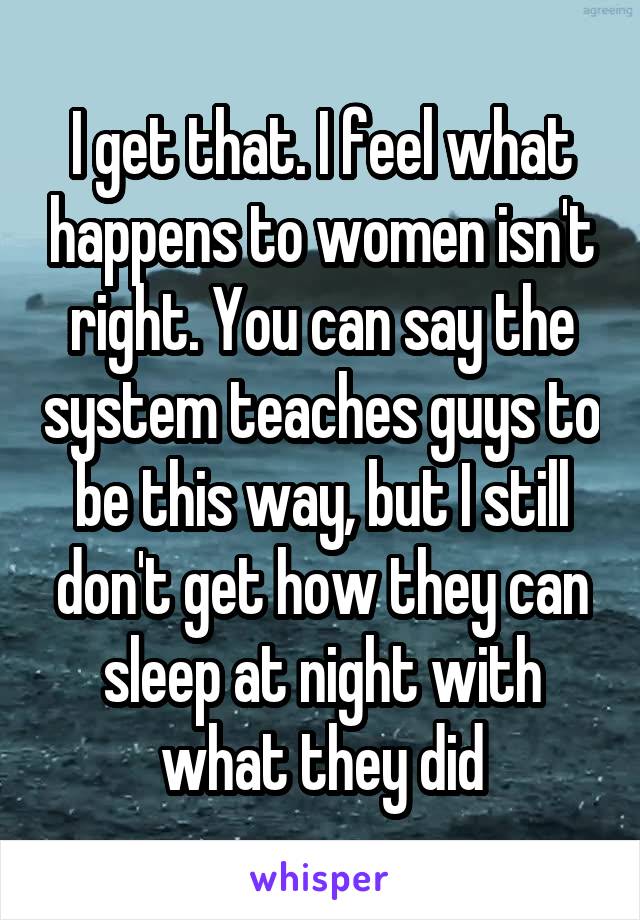I get that. I feel what happens to women isn't right. You can say the system teaches guys to be this way, but I still don't get how they can sleep at night with what they did