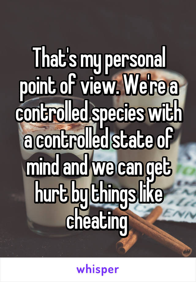 That's my personal point of view. We're a controlled species with a controlled state of mind and we can get hurt by things like cheating 