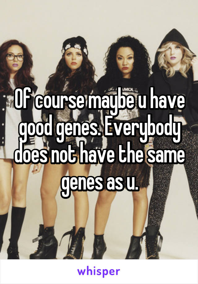 Of course maybe u have good genes. Everybody does not have the same genes as u.