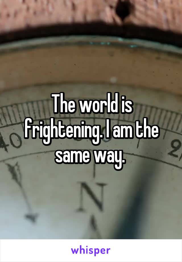 The world is frightening. I am the same way. 