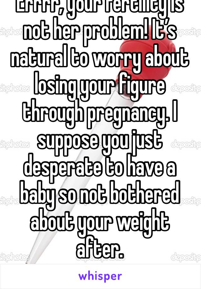 Errrr, your fertility is not her problem! It’s natural to worry about losing your figure through pregnancy. I suppose you just desperate to have a baby so not bothered about your weight after.