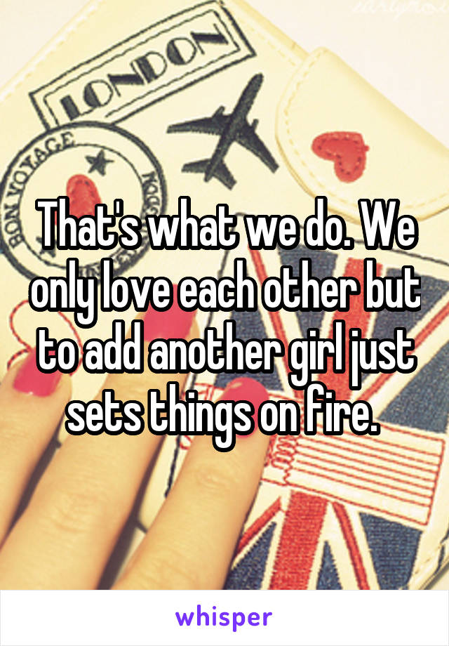 That's what we do. We only love each other but to add another girl just sets things on fire. 