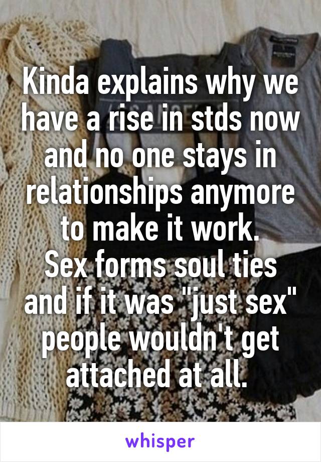 Kinda explains why we have a rise in stds now and no one stays in relationships anymore to make it work.
Sex forms soul ties and if it was "just sex" people wouldn't get attached at all. 