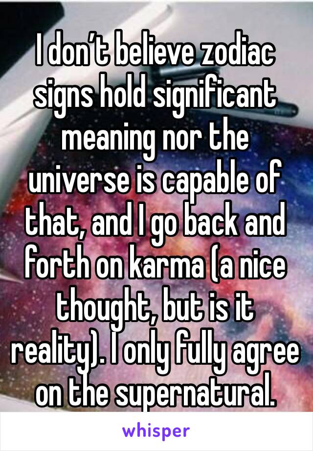 I don’t believe zodiac signs hold significant meaning nor the universe is capable of that, and I go back and forth on karma (a nice thought, but is it reality). I only fully agree on the supernatural.