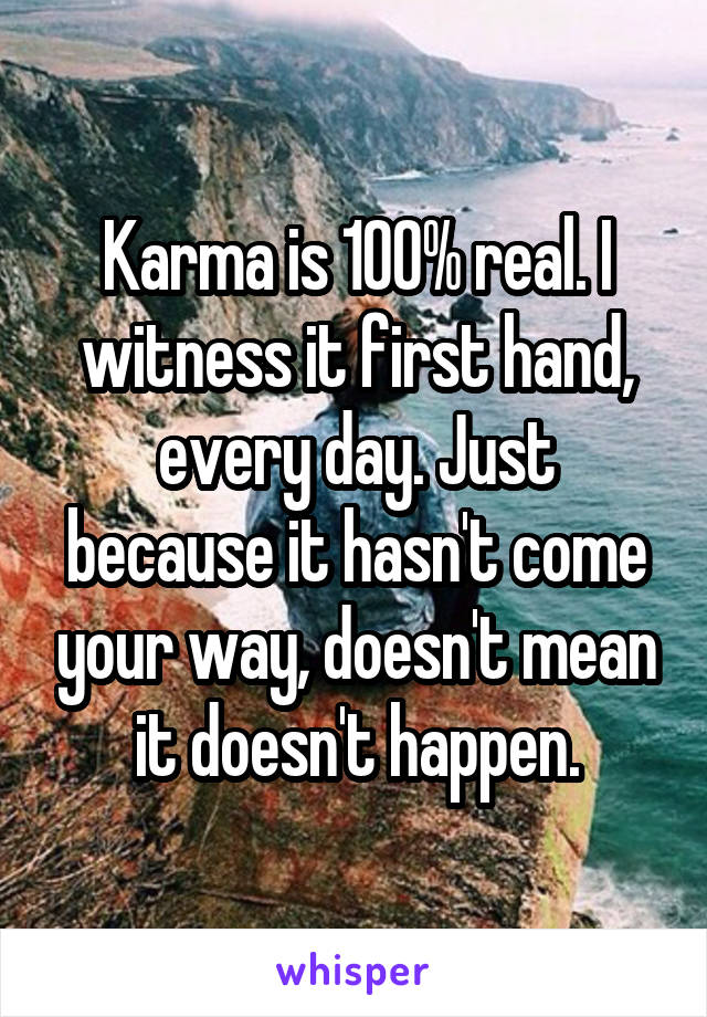 Karma is 100% real. I witness it first hand, every day. Just because it hasn't come your way, doesn't mean it doesn't happen.