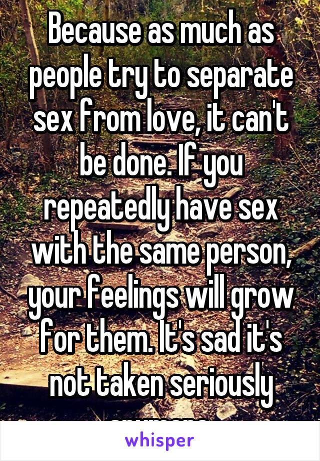 Because as much as people try to separate sex from love, it can't be done. If you repeatedly have sex with the same person, your feelings will grow for them. It's sad it's not taken seriously anymore.