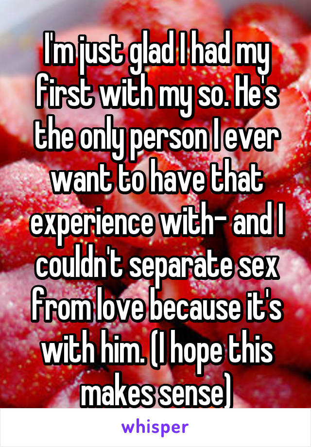 I'm just glad I had my first with my so. He's the only person I ever want to have that experience with- and I couldn't separate sex from love because it's with him. (I hope this makes sense)