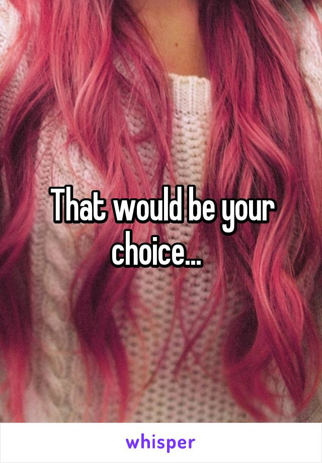 That would be your choice...  