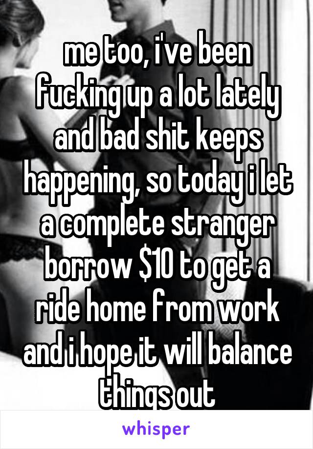 me too, i've been fucking up a lot lately and bad shit keeps happening, so today i let a complete stranger borrow $10 to get a ride home from work and i hope it will balance things out