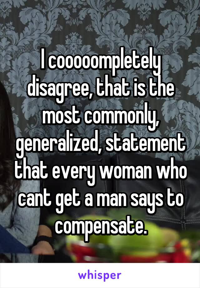 I cooooompletely disagree, that is the most commonly, generalized, statement that every woman who cant get a man says to compensate.