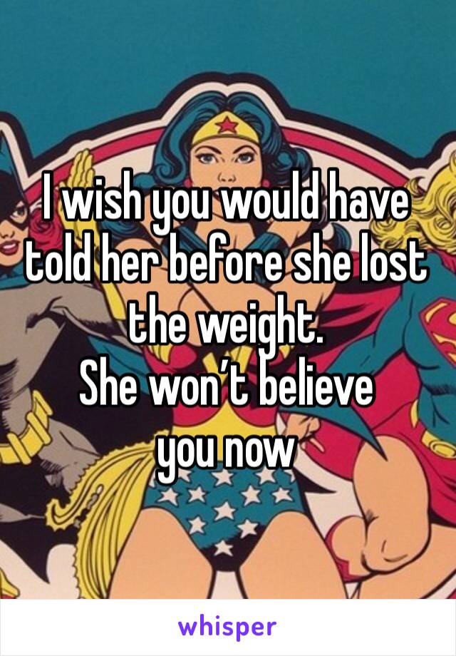 I wish you would have told her before she lost the weight. 
She won’t believe you now 