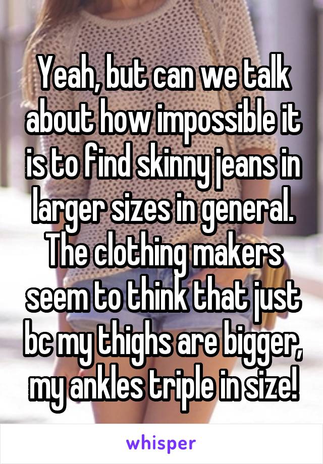 Yeah, but can we talk about how impossible it is to find skinny jeans in larger sizes in general. The clothing makers seem to think that just bc my thighs are bigger, my ankles triple in size!