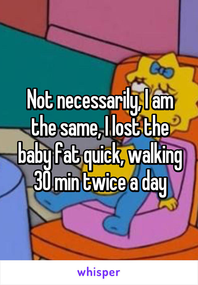 Not necessarily, I am the same, I lost the baby fat quick, walking 30 min twice a day