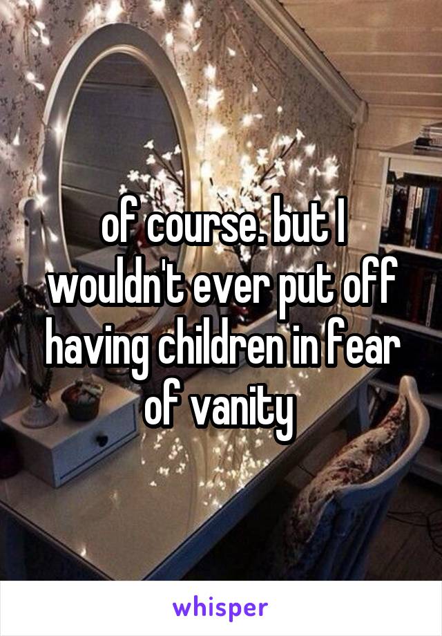 of course. but I wouldn't ever put off having children in fear of vanity 