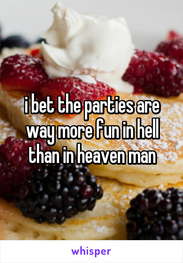 i bet the parties are way more fun in hell than in heaven man