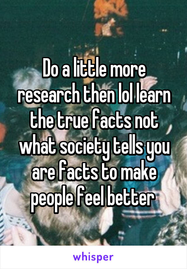 Do a little more research then lol learn the true facts not what society tells you are facts to make people feel better 