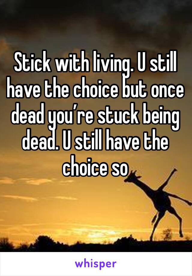 Stick with living. U still have the choice but once dead you’re stuck being dead. U still have the choice so
