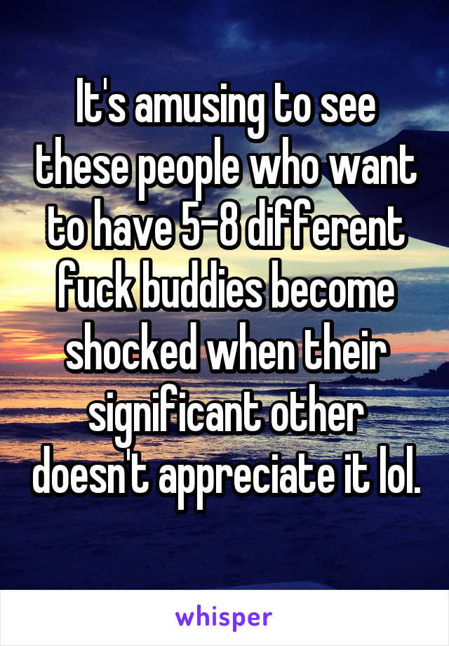 It's amusing to see these people who want to have 5-8 different fuck buddies become shocked when their significant other doesn't appreciate it lol. 