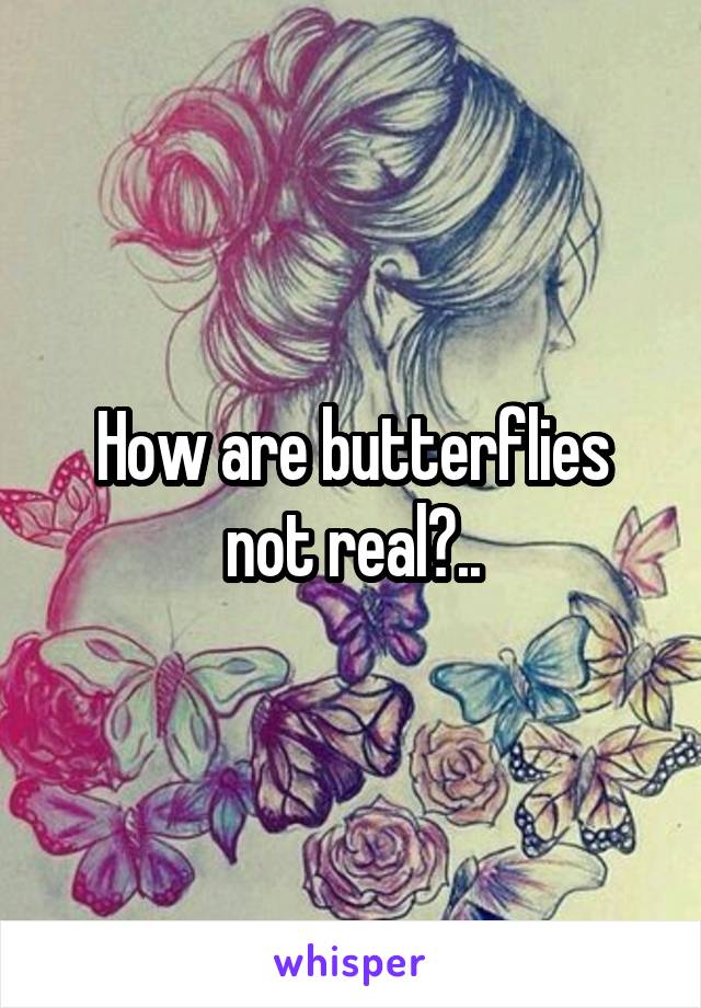 How are butterflies not real?..
