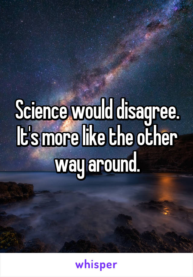 Science would disagree. It's more like the other way around.