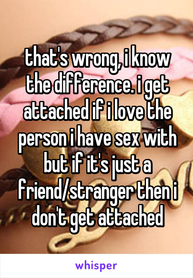 that's wrong, i know the difference. i get attached if i love the person i have sex with but if it's just a friend/stranger then i don't get attached