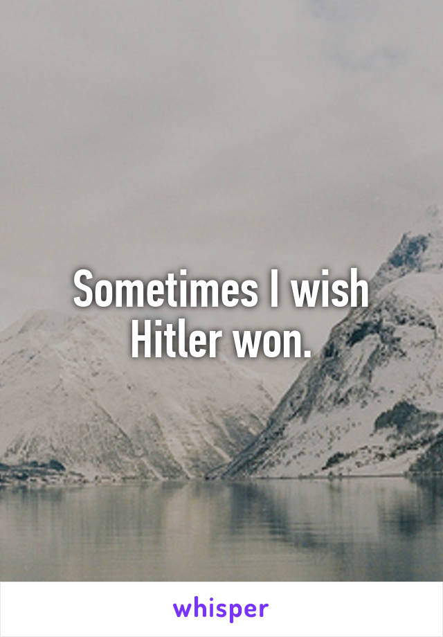 Sometimes I wish Hitler won.